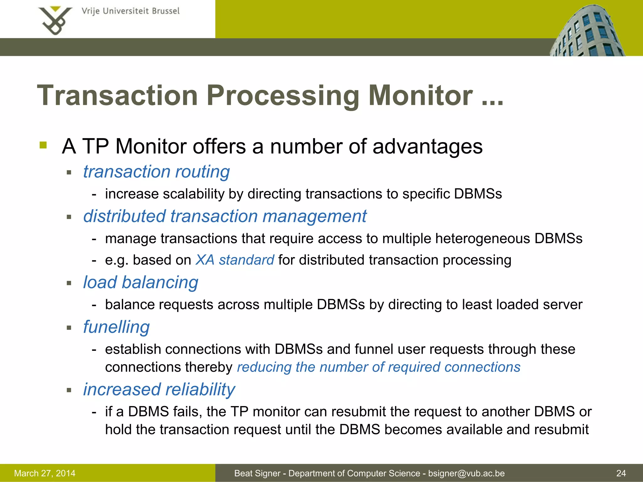 Beat Signer - Department of Computer Science - bsigner@vub.ac.be 24March 31, 2017
Transaction Processing Monitor ...
 A TP Monitor offers a number of advantages
 transaction routing
- increase scalability by directing transactions to specific DBMSs
 distributed transaction management
- manage transactions that require access to multiple heterogeneous DBMSs
- e.g. based on XA standard for distributed transaction processing
 load balancing
- balance requests across multiple DBMSs by directing to least loaded server
 funelling
- establish connections with DBMSs and funnel user requests through these
connections thereby reducing the number of required connections
 increased reliability
- if a DBMS fails, the TP monitor can resubmit the request to another DBMS or
hold the transaction request until the DBMS becomes available and resubmit
 