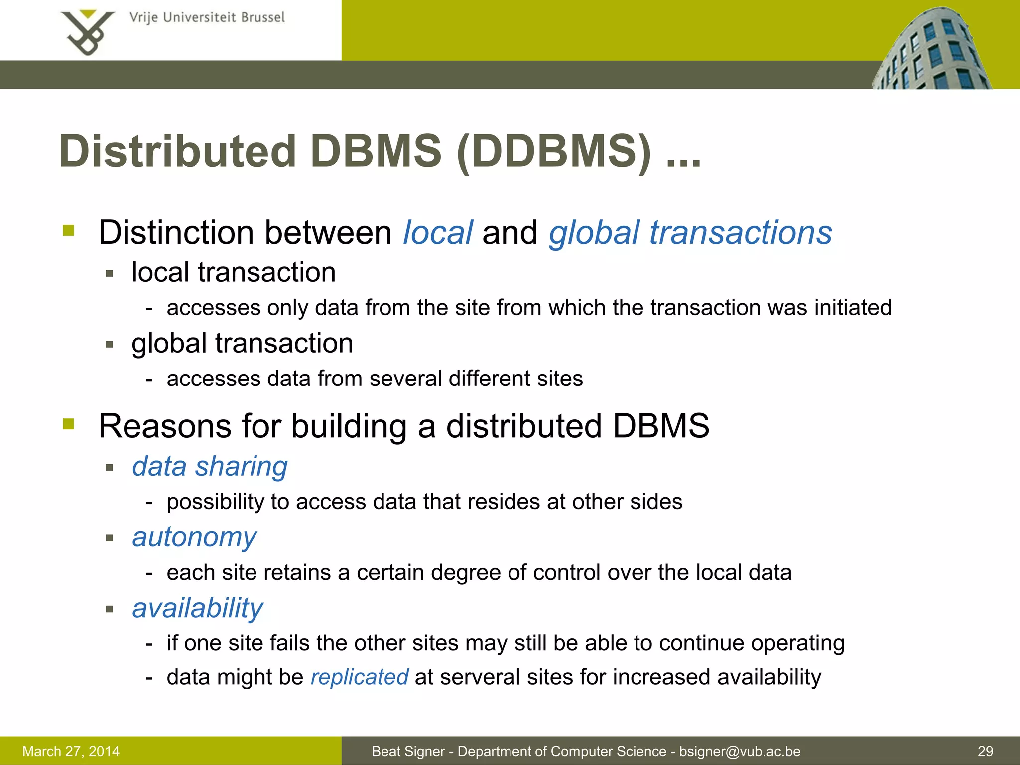 Beat Signer - Department of Computer Science - bsigner@vub.ac.be 29March 31, 2017
Distributed DBMS (DDBMS) ...
 Distinction between local and global transactions
 local transaction
- accesses only data from the site from which the transaction was initiated
 global transaction
- accesses data from several different sites
 Reasons for building a distributed DBMS
 data sharing
- possibility to access data that resides at other sides
 autonomy
- each site retains a certain degree of control over the local data
 availability
- if one site fails the other sites may still be able to continue operating
- data might be replicated at serveral sites for increased availability
 