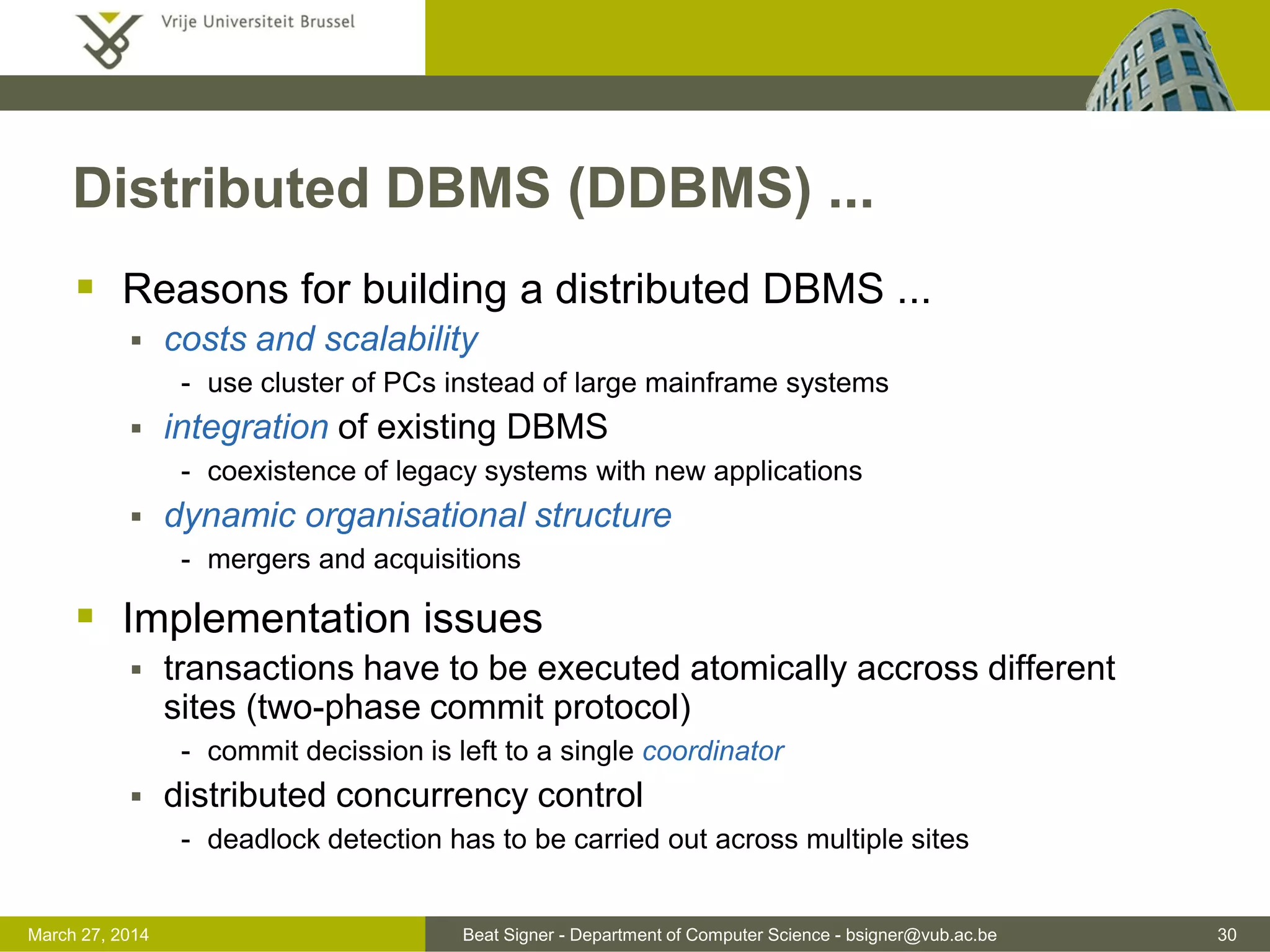Beat Signer - Department of Computer Science - bsigner@vub.ac.be 30March 31, 2017
Distributed DBMS (DDBMS) ...
 Reasons for building a distributed DBMS ...
 costs and scalability
- use cluster of PCs instead of large mainframe systems
 integration of existing DBMS
- coexistence of legacy systems with new applications
 dynamic organisational structure
- mergers and acquisitions
 Implementation issues
 transactions have to be executed atomically accross different
sites (two-phase commit protocol)
- commit decission is left to a single coordinator
 distributed concurrency control
- deadlock detection has to be carried out across multiple sites
 