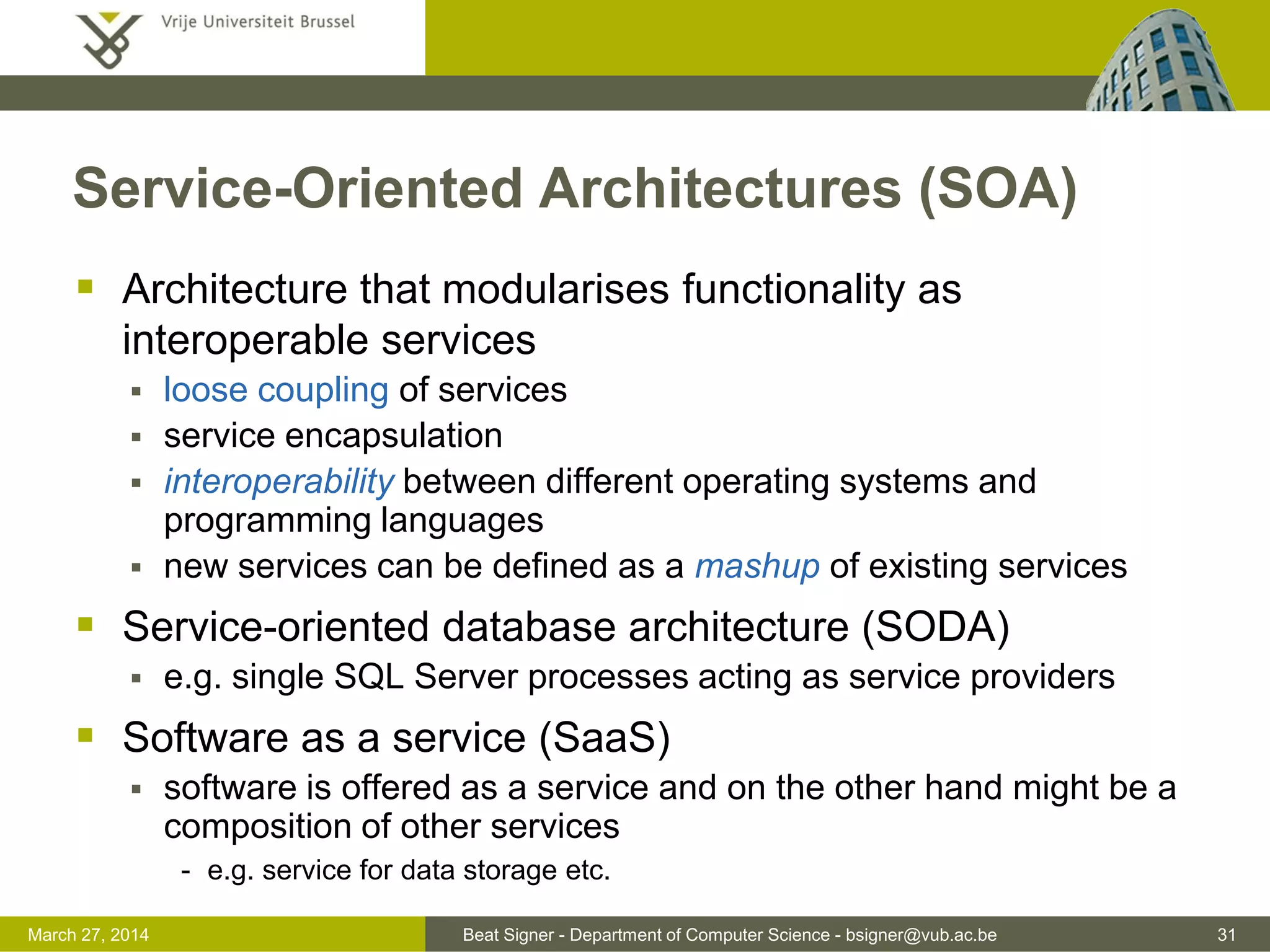 Beat Signer - Department of Computer Science - bsigner@vub.ac.be 31March 31, 2017
Service-Oriented Architectures (SOA)
 Architecture that modularises functionality as
interoperable services
 loose coupling of services
 service encapsulation
 interoperability between different operating systems and
programming languages
 new services can be defined as a mashup of existing services
 Service-oriented database architecture (SODA)
 e.g. single SQL Server processes acting as service providers
 