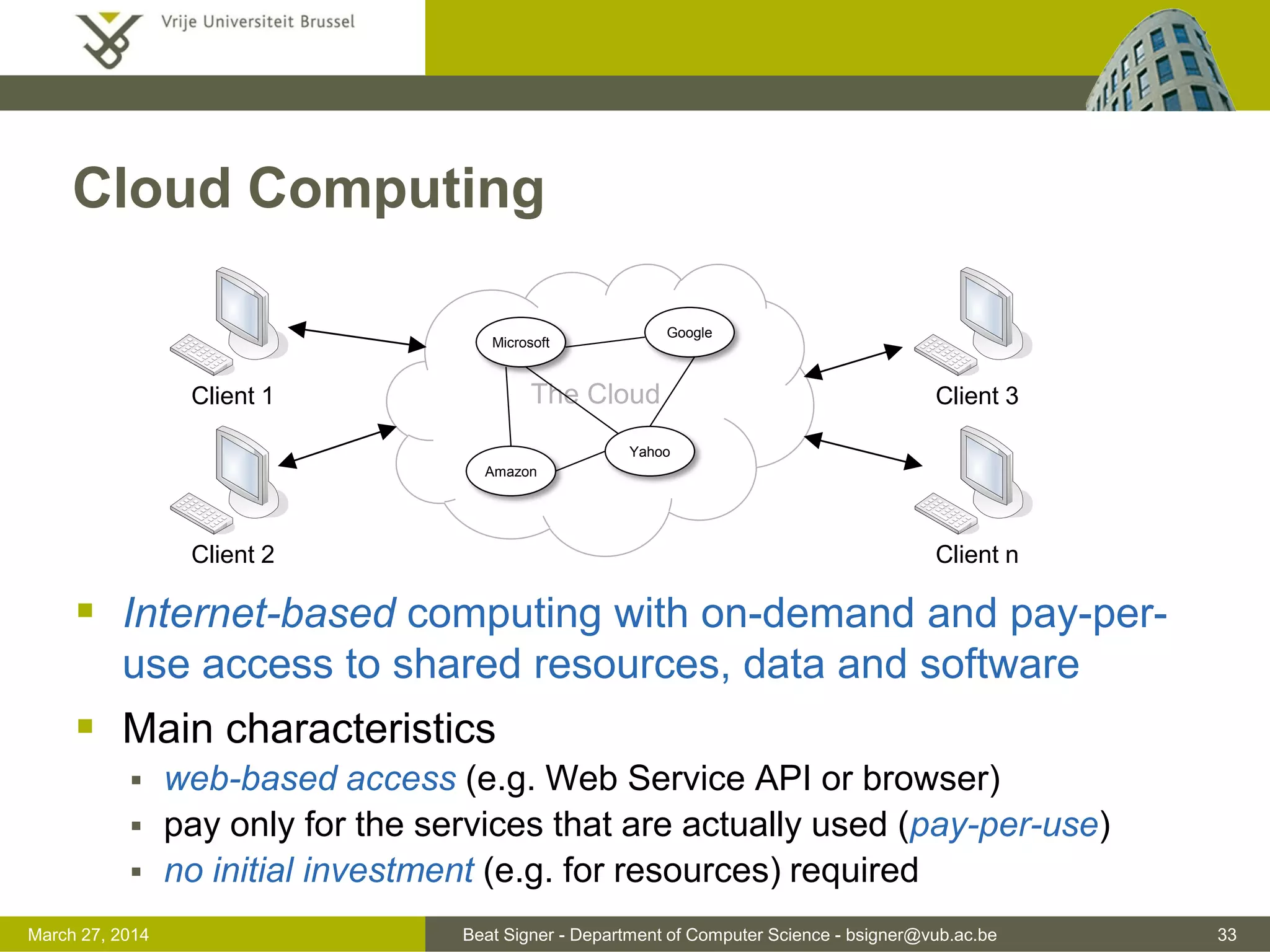 Beat Signer - Department of Computer Science - bsigner@vub.ac.be 33March 31, 2017
Cloud Computing
 Internet-based computing with on-demand and pay-per-
use access to shared resources, data and software
 Main characteristics
 web-based access (e.g. Web Service API or browser)
 pay only for the services that are actually used (pay-per-use)
 no initial investment (e.g. for resources) required
The Cloud
Google
Microsoft
Amazon
Yahoo
Client 1
Client 2
Client 3
Client n
 