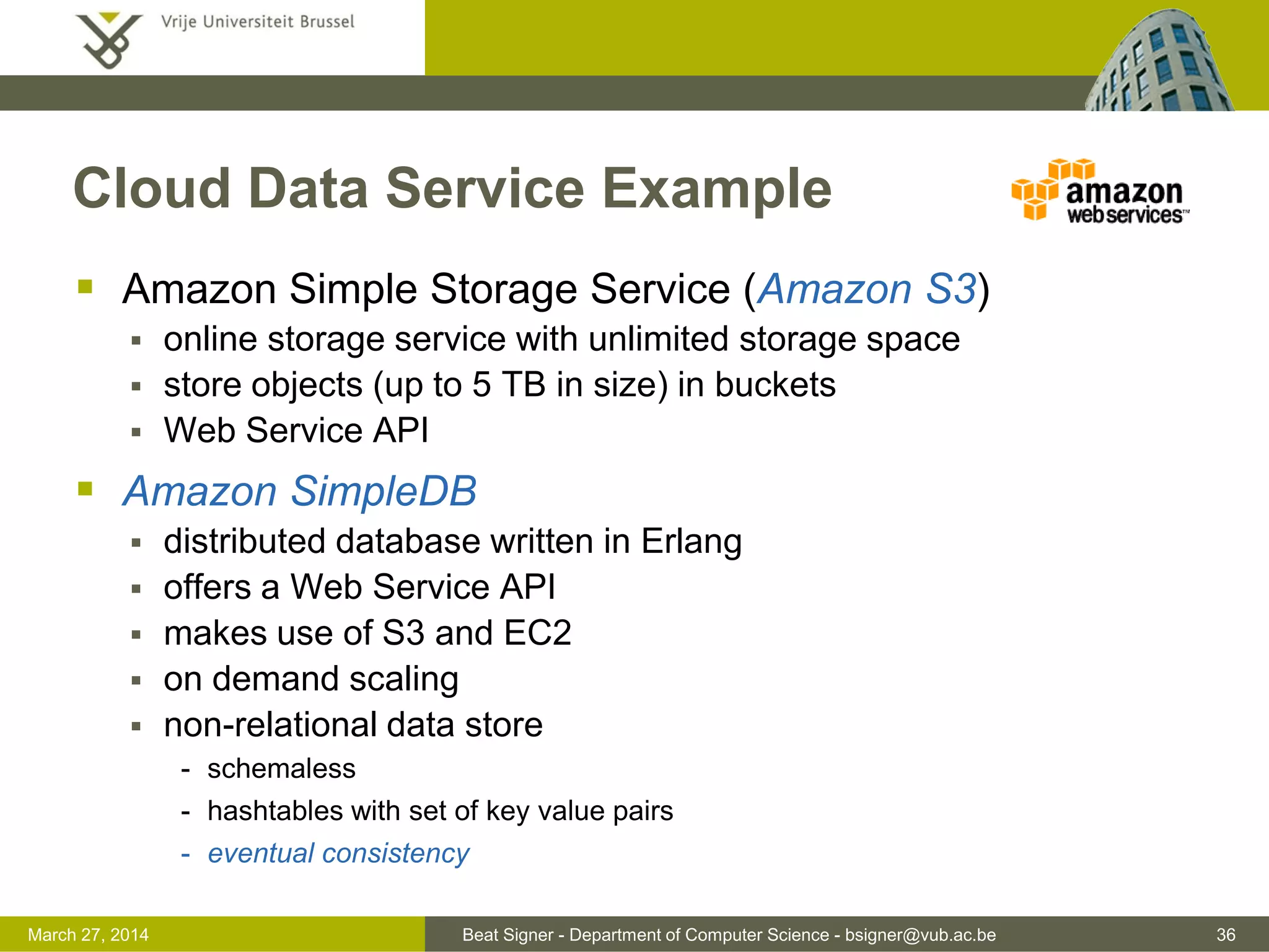 Beat Signer - Department of Computer Science - bsigner@vub.ac.be 36March 31, 2017
Cloud Data Service Example
 Amazon Simple Storage Service (Amazon S3)
 online storage service with unlimited storage space
 store objects (up to 5 TB in size) in buckets
 Web Service API
 Amazon SimpleDB
 distributed database written in Erlang
 offers a Web Service API
 makes use of S3 and EC2
 on demand scaling
 non-relational data store
- schemaless
- hashtables with set of key value pairs
- eventual consistency
 