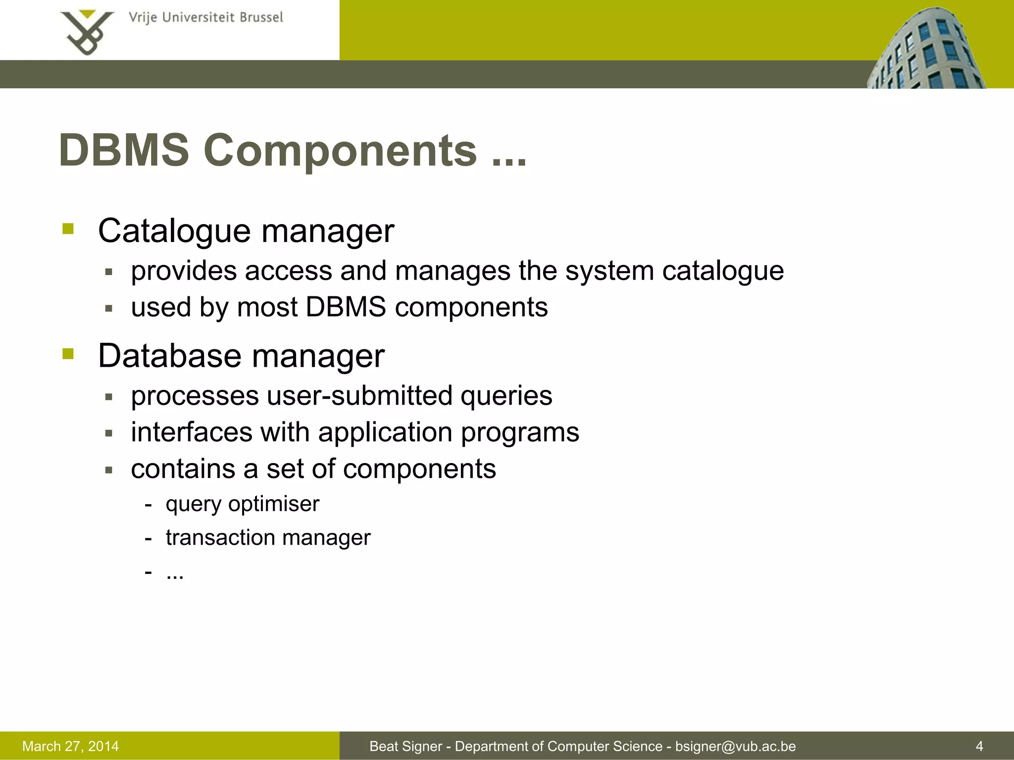 Beat Signer - Department of Computer Science - bsigner@vub.ac.be 4March 31, 2017
DBMS Components ...
 Catalogue manager
 provides access and manages the system catalogue
 used by most DBMS components
 Database manager
 processes user-submitted queries
 interfaces with application programs
 contains a set of components
- query optimiser
- transaction manager
- ...
 