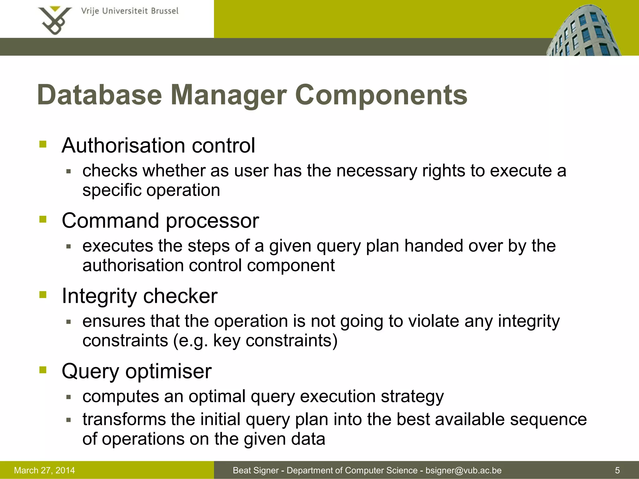 Beat Signer - Department of Computer Science - bsigner@vub.ac.be 5March 31, 2017
Database Manager Components
 Authorisation control
 checks whether as user has the necessary rights to execute a
specific operation
 Command processor
 executes the steps of a given query plan handed over by the
authorisation control component
 Integrity checker
 ensures that the operation is not going to violate any integrity
constraints (e.g. key constraints)
 Query optimiser
 computes an optimal query execution strategy
 transforms the initial query plan into the best available sequence
of operations on the given data
 