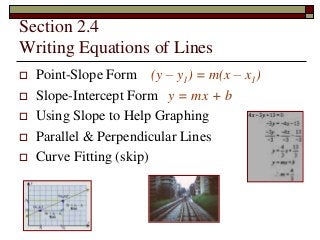 Section 2.4 
Writing Equations of Lines 
 Point-Slope Form (y – y1) = m(x – x1) 
 Slope-Intercept Form y = mx + b 
 Using Slope to Help Graphing 
 Parallel & Perpendicular Lines 
 Curve Fitting (skip) 
 