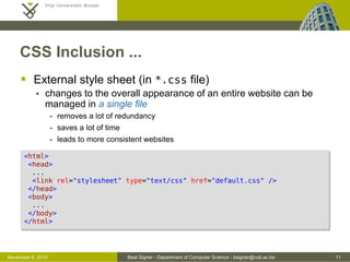 Beat Signer - Department of Computer Science - bsigner@vub.ac.be 11October 28, 2016
CSS Inclusion
 There are three ways how CSS can be included in HTML
 inline style
 internal style sheet
 external style sheet
 Inline style
 defined via the style attribute of the corresponding
HTML element
 still mixes content and presentation and should therefore be
avoided whenever possible
<h1 style="color:red; font-size:10px">Urgent Tasks</h1>
 