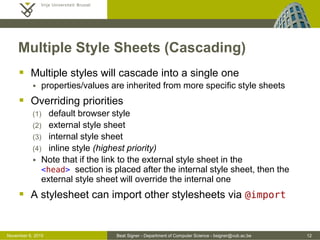Beat Signer - Department of Computer Science - bsigner@vub.ac.be 12October 28, 2016
CSS Inclusion ...
 Internal style sheet
 used when a single document has a unique style
 defined in the <head> section
 e.g. used in HTML-encoded emails
<html>
<head>
...
<style>
h1 {color: red; font-size: 10px;}
p {color: blue;}
...
</style>
</head>
<body>
...
</body>
</html>
 