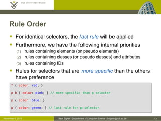 Beat Signer - Department of Computer Science - bsigner@vub.ac.be 13October 28, 2016
CSS Inclusion ...
 External style sheet (in *.css file)
 changes to the overall appearance of an entire website can be
managed in a single file
- removes a lot of potential redundancy
- saves a lot of time
- leads to more consistent websites
<html>
<head>
...
<link rel="stylesheet" type="text/css" href="default.css" />
</head>
<body>
...
</body>
</html>
 
