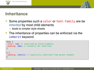 Beat Signer - Department of Computer Science - bsigner@vub.ac.be 14October 28, 2016
Multiple Style Sheets (Cascading)
 Multiple styles will cascade into a single one
 properties/values are inherited from more specific style sheets
 Overriding priorities
(1) inline style (highest priority)
(2) internal style sheet
(3) external style sheet
(4) default browser style
 Note that if the link to the external style sheet in the
<head> section is placed after the internal style sheet, then the
external style sheet will override the internal one
 A stylesheet can import other stylesheets via @import
 