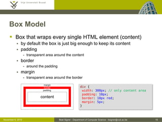 Beat Signer - Department of Computer Science - bsigner@vub.ac.be 15October 28, 2016
Box Model
 Box that wraps every single HTML element (content)
 by default the box is just big enough to keep its content
 padding
- transparent area around the content
 border
- around the padding
 margin
- transparent area around the border
margin
padding
border
content
div {
width: 300px; /* only content area */
padding: 10px;
border: 10px red;
margin: 5px;
}
 