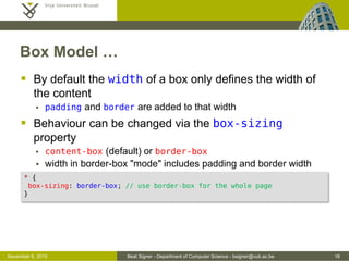 Beat Signer - Department of Computer Science - bsigner@vub.ac.be 16October 28, 2016
Box Model …
 By default the width of a box only defines the width of
the content
 padding and border are added to that width
 Behaviour can be changed via the box-sizing
property
 content-box (default) or border-box
 width in border-box "mode" includes padding and border width
* {
box-sizing: border-box; /* use border-box for the whole page */
}
 