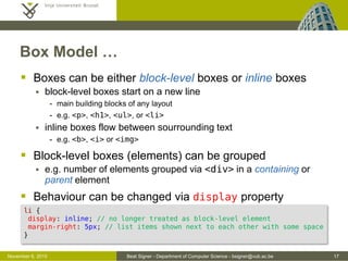 Beat Signer - Department of Computer Science - bsigner@vub.ac.be 17October 28, 2016
Box Model …
 Boxes can be either block-level boxes or inline boxes
 block-level boxes start on a new line
- main building blocks of any layout
- e.g. <p>, <h1>, <ul>, or <li>
 inline boxes flow between sourrounding text
- e.g. <b>, <i> or <img>
 Block-level boxes (elements) can be grouped
 e.g. number of elements grouped via <div> in a containing or
parent element
 Behaviour can be changed via display property
li {
display: inline; /* no longer treated as block-level element */
margin-right: 5px; /* list items shown next to each other with space */
}
 