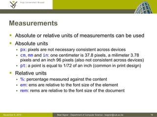 Beat Signer - Department of Computer Science - bsigner@vub.ac.be 19October 28, 2016
Measurements
 Absolute or relative units of measurements can be used
 Absolute units
 px: pixels are not necessary consistent across devices
 cm, mm and in: one centimeter is 37.8 pixels, a milimeter 3.78
pixels and an inch 96 pixels (also not consistent across devices)
 pt: a point is equal to 1/72 of an inch (common in print design)
 Relative units
 %: percentage measured against the content
 em: ems are relative to the font size of the element
 rem: rems are relative to the font size of the document
 