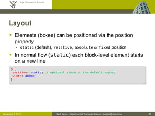 Beat Signer - Department of Computer Science - bsigner@vub.ac.be 20October 28, 2016
Layout
 Elements (boxes) can be positioned via the position
property
 static (default), relative, absolute or fixed position
 In normal flow (static) each block-level element starts
on a new line
p {
position: static; /* optional since it is the default anyway */
width: 400px;
}
 