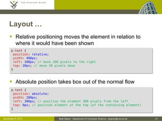 Beat Signer - Department of Computer Science - bsigner@vub.ac.be 21October 28, 2016
Layout …
 Relative positioning moves the element in relation to
where it would have been shown
 Absolute position takes box out of the normal flow
p.test {
position: relative;
width: 400px;
left: 100px; /* move 100 pixels to the right */
top: 20px; /* move 20 pixels down */
}
p.test {
position: absolute;
width: 200px;
left: 300px; /* position the element 300 pixels from the left */
top: 0px; /* position element at the top (of the containing element) */
}
 