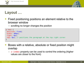 Beat Signer - Department of Computer Science - bsigner@vub.ac.be 22October 28, 2016
Layout …
 Fixed positioning renders an element relative to the
browser window
 scrolling no longer changes the position
 Boxes with a relative, absolute or fixed position might
overlap
 z-index property can be used to control the ordering (higher
values are closer to the front)
p.test {
position: fixed;
width: 400px;
right: 0px;
top: 0px; /* positions the paragraph at the top right corner */
}
 
