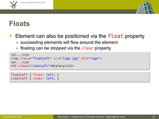 Beat Signer - Department of Computer Science - bsigner@vub.ac.be 23October 28, 2016
Floats
 Elements can also be positioned via the float property
 succeeding elements will flow around the element
 floating can be stopped via the clear property
<p>...</p>
<img class="floatLeft" src="logo.jpg" alt="logo">
<p>...</p>
<h2 class="clearLeft">History</h2>
floatLeft { float: left; }
clearLeft { clear: left; }
 