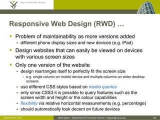 Beat Signer - Department of Computer Science - bsigner@vub.ac.be 25October 28, 2016
Responsive Web Design (RWD) …
 Problem of maintainability as more versions added
 different phone display sizes and new devices (e.g. iPad)
 Design websites that can easily be viewed on devices
with various screen sizes
 Only one version of the website (one HTML structure)
 design rearranges itself to perfectly fit the screen size
- e.g. single column on mobile device and multiple columns on wider desktop
screens
 use different CSS styles based on media queries
 only since CSS3 it is possible to query features such as the
screen width and height or the colour capabilities
 flexibility via relative horizontal measurements (e.g. percentage)
 should automatically look decent on future devices
 