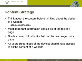 Beat Signer - Department of Computer Science - bsigner@vub.ac.be 26October 28, 2016
Content Strategy
 Think about the content before thinking about the design
of a website
 address user needs
 Most important information should be at the top of a
page
 Divide content into chunks that can be rearranged on a
page
 All users (regardless of the device) should have access
to all the content of a website
 