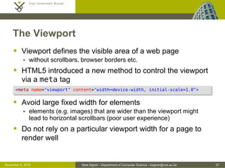 Beat Signer - Department of Computer Science - bsigner@vub.ac.be 27October 28, 2016
The Viewport
 Viewport defines the visible area of a web page
 without scrollbars, browser borders etc.
 HTML5 introduced a new method to control the viewport
via a meta tag
 Avoid large fixed width for elements
 elements (e.g. images) that are wider than the viewport might
lead to horizontal scrollbars (poor user experience)
 Do not rely on a particular viewport width for a page to
render well
<meta name="viewport" content="width=device-width, initial-scale=1.0">
 