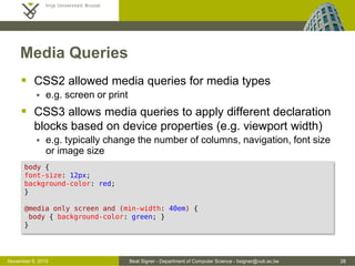 Beat Signer - Department of Computer Science - bsigner@vub.ac.be 28October 28, 2016
Media Queries
 CSS2 allowed media queries for media types
 e.g. screen or print
 CSS3 allows media queries to apply different declaration
blocks based on device properties (e.g. viewport width)
 e.g. typically change the number of columns, navigation, font size
or image size
body {
font-size: 12px;
background-color: red;
}
@media only screen and (min-width: 40em) {
body { background-color: green; }
}
 