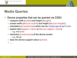 Beat Signer - Department of Computer Science - bsigner@vub.ac.be 29October 28, 2016
Media Queries
 Device properties that can be queried via CSS3
 viewport width (width) and height (height)
 screen width (device-width) and height (device-height)
 orientation (orientation) which can be landscape or portrait
 aspect ratio (aspect-ratio or device-aspect-ratio)
- e.g. 16:9 or 4:3
 resolution (resolution) of the device screen
- e.g. 300 dpi
 does the device support colour (color)
 …
 