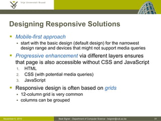 Beat Signer - Department of Computer Science - bsigner@vub.ac.be 31October 28, 2016
Designing Responsive Solutions
 Mobile-first approach
 start with the basic design (default design) for the narrowest
design range and devices that might not support media queries
 Progressive enhancement via different layers ensures
that page is also accessible without CSS and JavaScript
1. HTML
2. CSS (with potential media queries)
3. JavaScript
 Responsive design is often based on grids
 12-column grid is very common
 columns can be grouped
 