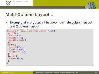 Beat Signer - Department of Computer Science - bsigner@vub.ac.be 33October 28, 2016
Multi-Column Layout …
 Example of a breakpoint between a single column layout
and 2-column layout
@media only screen and (min-width: 40em) {
article {
width: 67%;
float: left;
margin-right: 0;
}
aside {
width: 21%;
float: right;
margin-left: 0;
}
footer {
clear: both;
}
}
 