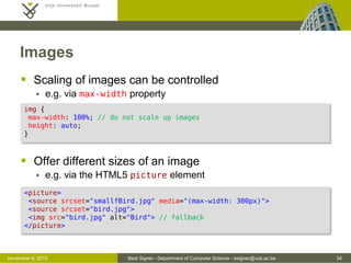 Beat Signer - Department of Computer Science - bsigner@vub.ac.be 34October 28, 2016
Images
 Scaling of images can be controlled
 e.g. via max-width property
 Offer different sizes of an image
 e.g. via the HTML5 picture element
img {
max-width: 100%; /* do not scale up images */
height: auto;
}
<picture>
<source srcset="smallfBird.jpg" media="(max-width: 300px)">
<source srcset="bird.jpg">
<img src="bird.jpg" alt="Bird"> /* fallback */
</picture>
 