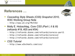 Beat Signer - Department of Computer Science - bsigner@vub.ac.be 39October 28, 2016
References …
 Cascading Style Sheets (CSS) Snapshot 2010,
W3C Working Group Note
 http://www.w3.org/TR/CSS/
 Molly E. Holzschlag, Core CSS (Part I, II & III)
(refcardz #19, #25 and #34)
 http://refcardz.dzone.com/refcardz/corecss-part1
 http://refcardz.dzone.com/refcardz/corecss2
 http://refcardz.dzone.com/refcardz/corecss3
 CSS Tutorial
 http://www.w3schools.com/css/
 