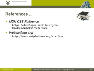 Beat Signer - Department of Computer Science - bsigner@vub.ac.be 40October 28, 2016
References ...
 MDN CSS Reference
 https://developer.mozilla.org/en-US/docs/Web/CSS/Reference
 Webplatform.orgl
 http://docs.webplatform.org/wiki/css
 Bootstrap
 http://getbootstrap.com
 R. Roels and B. Signer, MindXpres: An Extensible
Content-driven Cross-Media Presentation Platform,
Proceedings of WISE 2014, 15th International
Conference on Web Information System Engineering,
Thessaloniki, Greece, October, 2014
 http://beatsigner.com/publications/roels_WISE2014.pdf
 