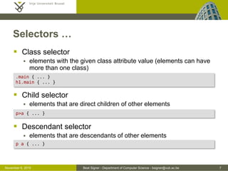 Beat Signer - Department of Computer Science - bsigner@vub.ac.be 7October 28, 2016
Selectors …
 Class selector
 elements with the given class attribute value (elements can have
more than one class)
 Child selector
 elements that are direct children of other elements
 Descendant selector
 elements that are descendants of other elements
.main { ... } /* any element with a 'main' class value' */
h1.main { ... }
p>a { ... }
p a { ... }
 