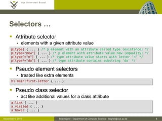 Beat Signer - Department of Computer Science - bsigner@vub.ac.be 8October 28, 2016
Selectors …
 Attribute selector
 elements with a given attribute value
 Pseudo element selectors
 treated like extra elements
 Pseudo class selector
 act like additional values for a class attribute
p[type] { ... } /* p element with an attribute called type (existence) */
p[type="new"] { ... } /* p element with attribute value 'new' (equality) */
p[type^="n"] { ... } /* type attribute value starts with letter 'n' */
p[type*="do"] { ... } /* type attribute contains substring 'do' */
h1.main:first-letter { ... }
a:link { ... }
a:visited { ... }
a:hover { ... }
 