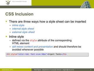 Beat Signer - Department of Computer Science - bsigner@vub.ac.be 9October 28, 2016
Rule Order
 For identical selectors, the last rule will be applied
 Furthermore, we have the following internal priorities
(1) rules containing IDs
(2) rules containing classes (or pseudo classes) and attributes
(3) rules containing elements (or pseudo elements)
 Rules for selectors that are more specific than the others
have preference
* { color: red; }
p b { color: pink; } /* more specific than p selector */
p { color: blue; }
p { color: green; } /* last rule for p selector */
 