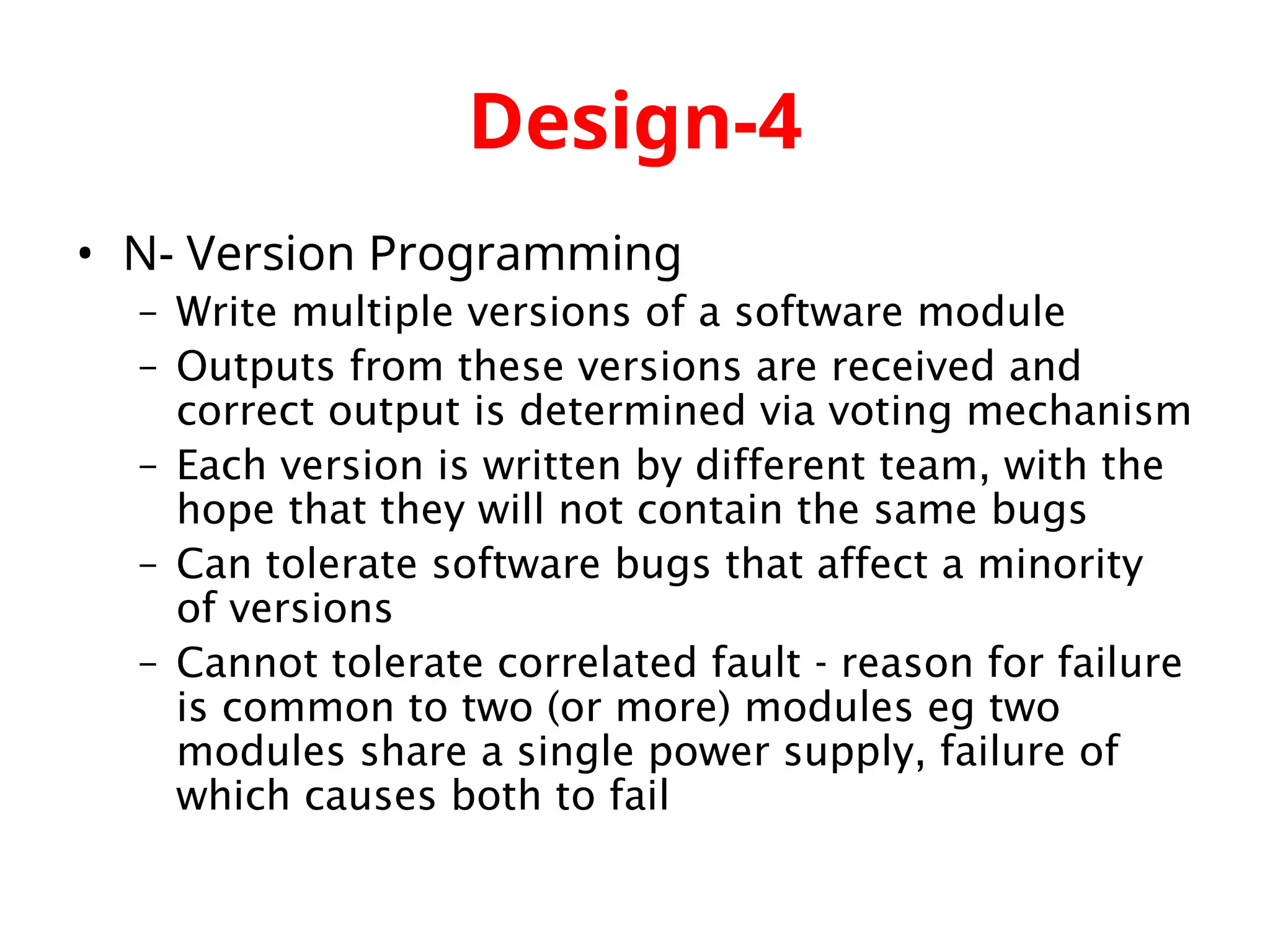Design-4 • N- Version Programming – Write multiple versions of a software module – Outputs from these versions are received and correct output is determined via voting mechanism – Each version is written by different team, with the hope that they will not contain the same bugs – Can tolerate software bugs that affect a minority of versions – Cannot tolerate correlated fault - reason for failure is common to two (or more) modules eg two modules share a single power supply, failure of which causes both to fail 