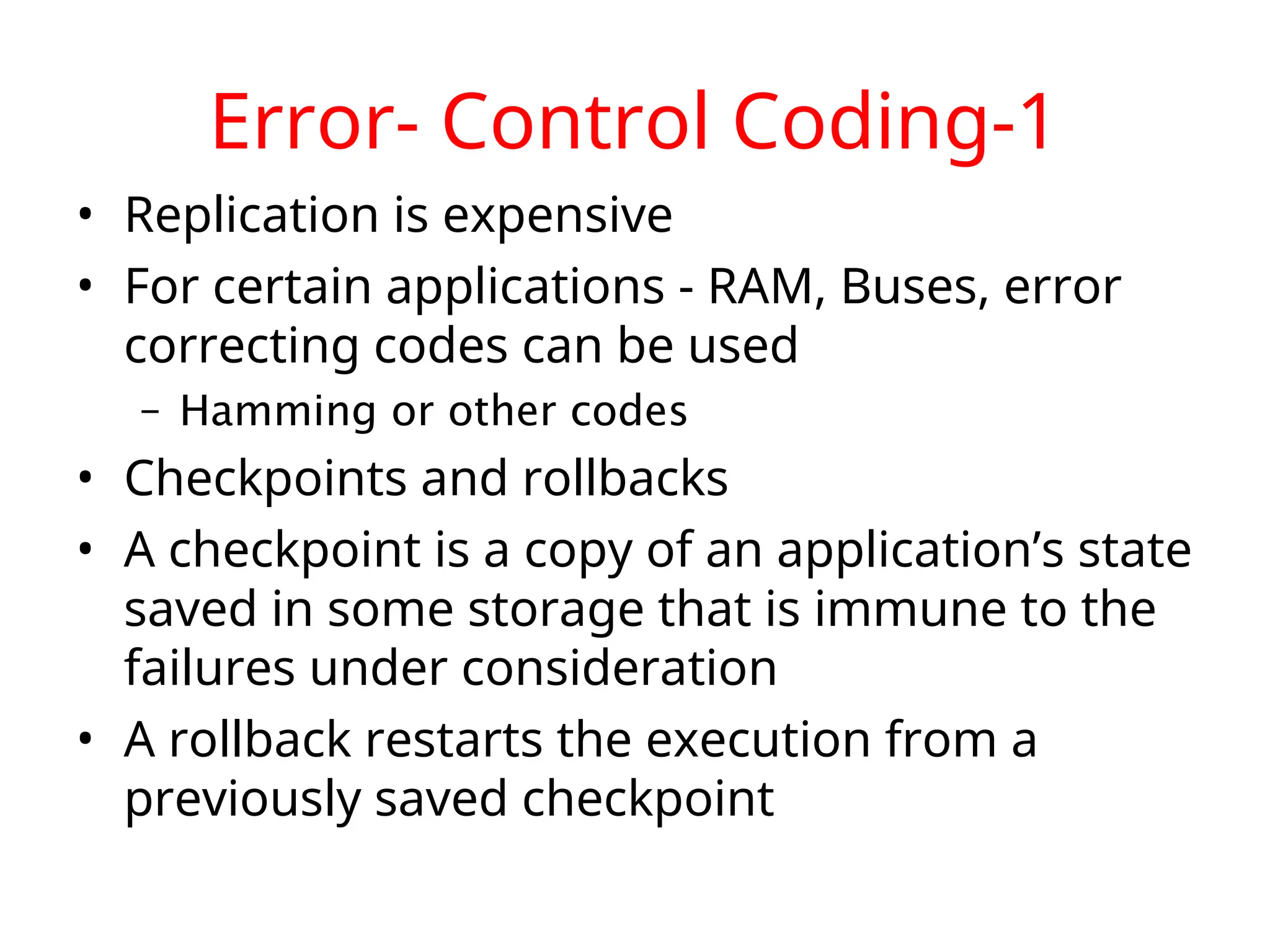 Error- Control Coding-1 • Replication is expensive • For certain applications - RAM, Buses, error correcting codes can be used – Hamming or other codes • Checkpoints and rollbacks • A checkpoint is a copy of an application’s state saved in some storage that is immune to the failures under consideration • A rollback restarts the execution from a previously saved checkpoint 