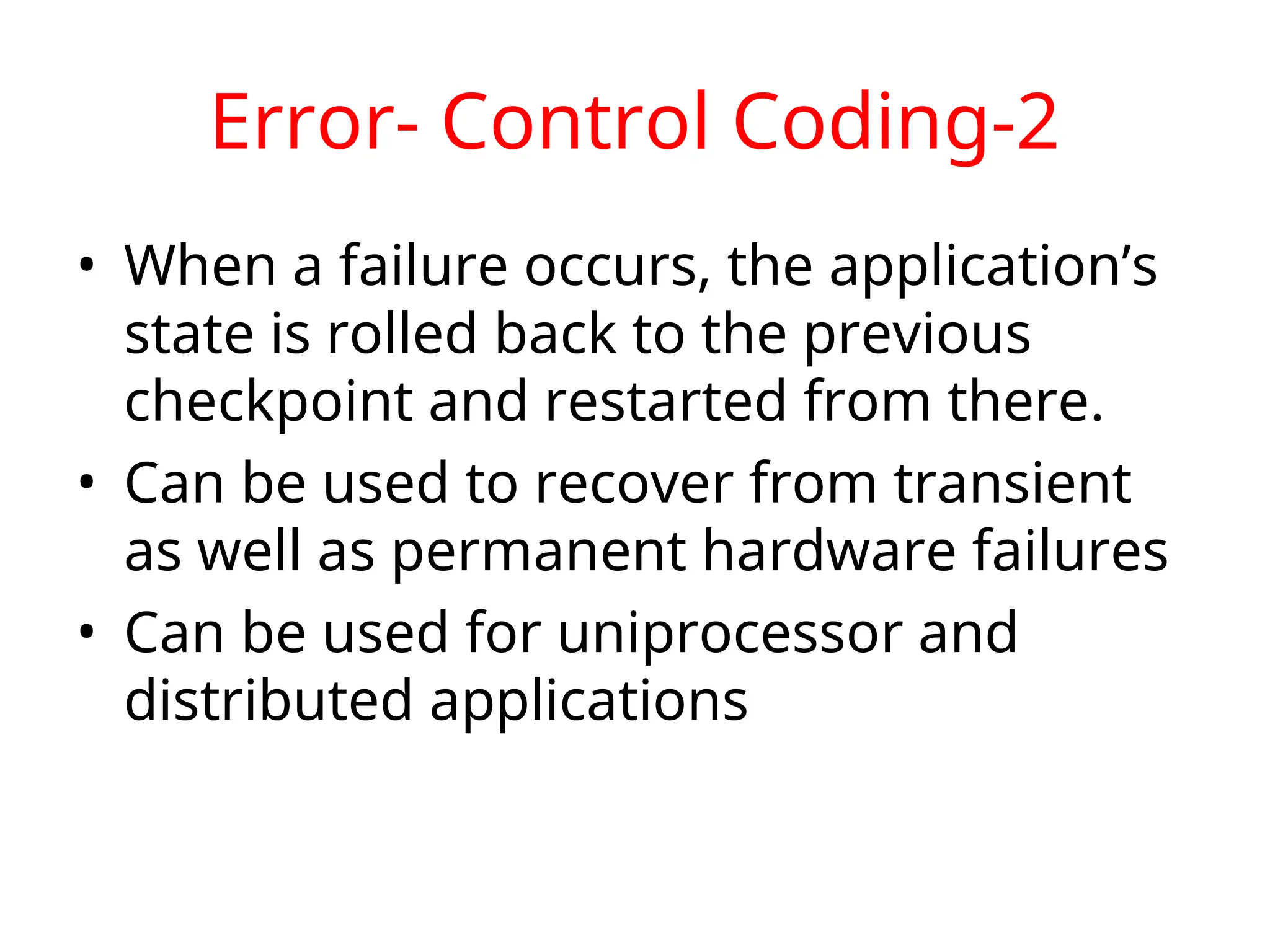 Error- Control Coding-2 • When a failure occurs, the application’s state is rolled back to the previous checkpoint and restarted from there. • Can be used to recover from transient as well as permanent hardware failures • Can be used for uniprocessor and distributed applications 