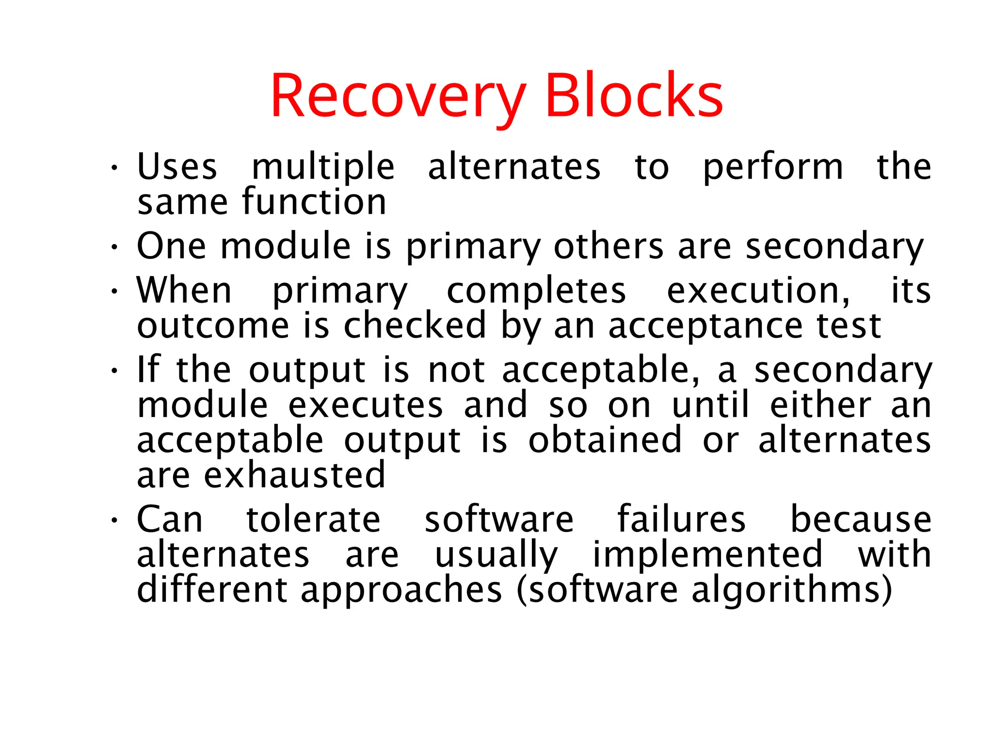 Recovery Blocks • Uses multiple alternates to perform the same function • One module is primary others are secondary • When primary completes execution, its outcome is checked by an acceptance test • If the output is not acceptable, a secondary module executes and so on until either an acceptable output is obtained or alternates are exhausted • Can tolerate software failures because alternates are usually implemented with different approaches (software algorithms) 