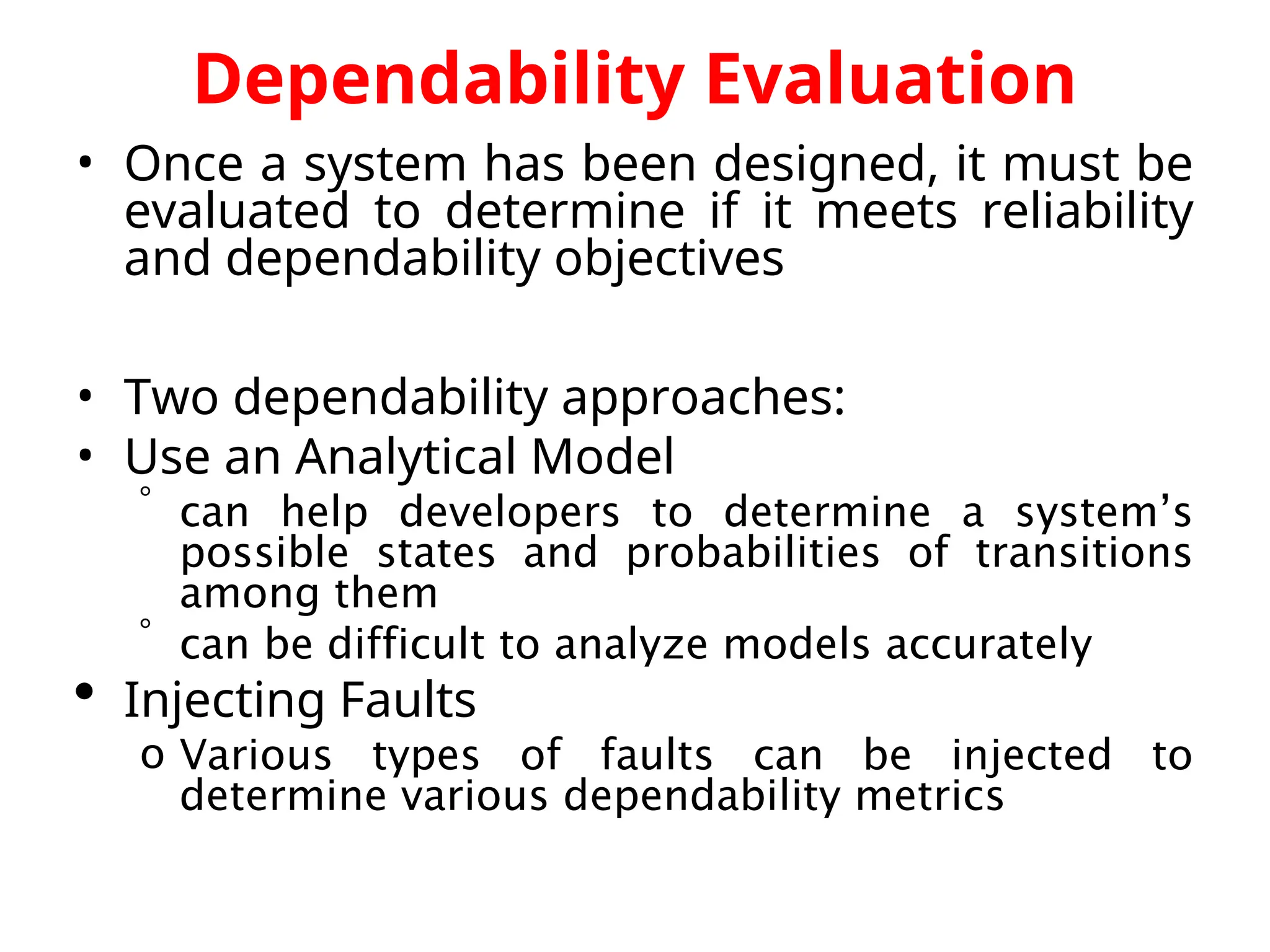 Dependability Evaluation • Once a system has been designed, it must be evaluated to determine if it meets reliability and dependability objectives • Two dependability approaches: • Use an Analytical Model  can help developers to determine a system’s possible states and probabilities of transitions among them  can be difficult to analyze models accurately  Injecting Faults o Various types of faults can be injected to determine various dependability metrics 
