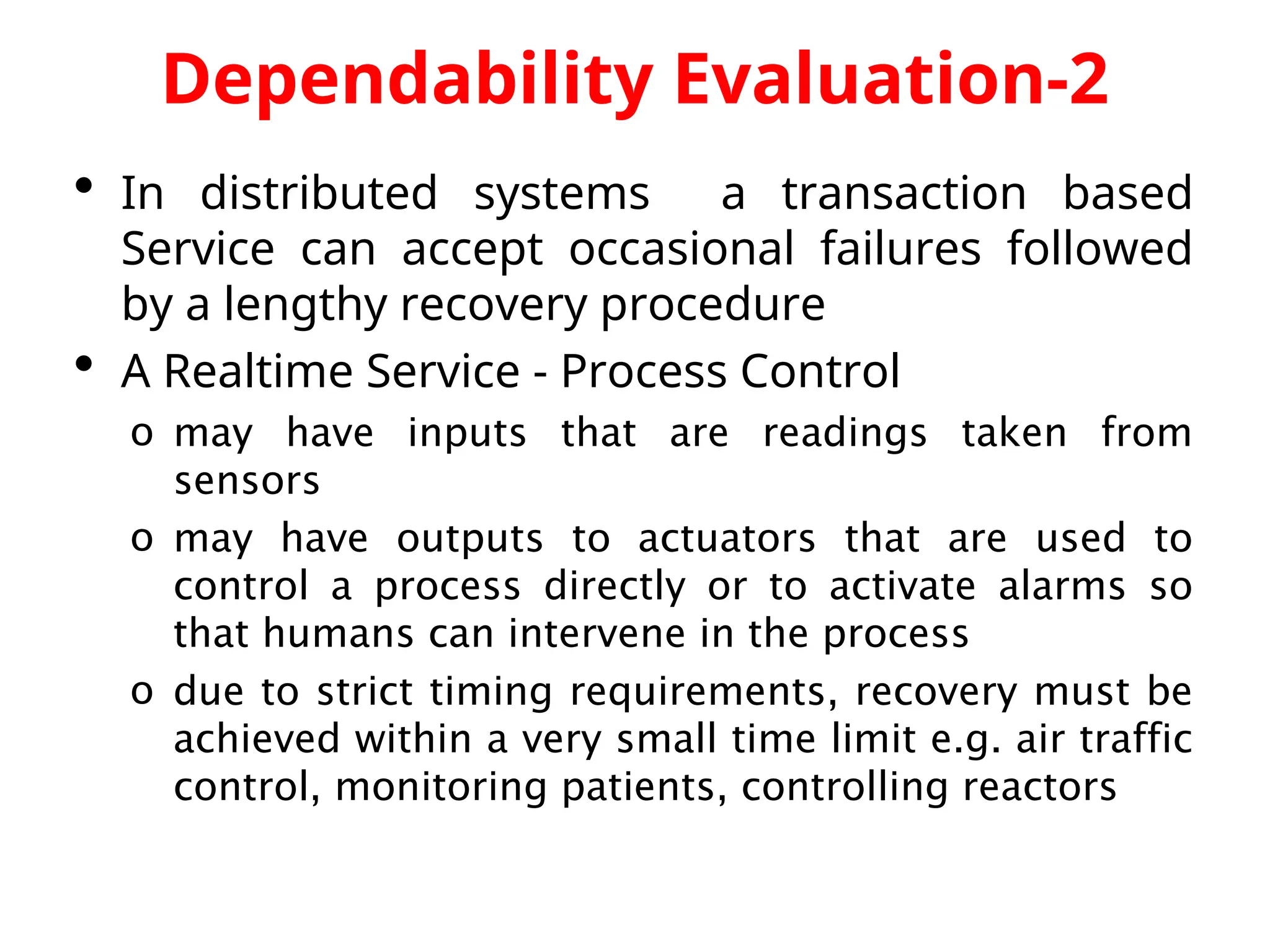 Dependability Evaluation-2  In distributed systems a transaction based Service can accept occasional failures followed by a lengthy recovery procedure  A Realtime Service - Process Control o may have inputs that are readings taken from sensors o may have outputs to actuators that are used to control a process directly or to activate alarms so that humans can intervene in the process o due to strict timing requirements, recovery must be achieved within a very small time limit e.g. air traffic control, monitoring patients, controlling reactors 