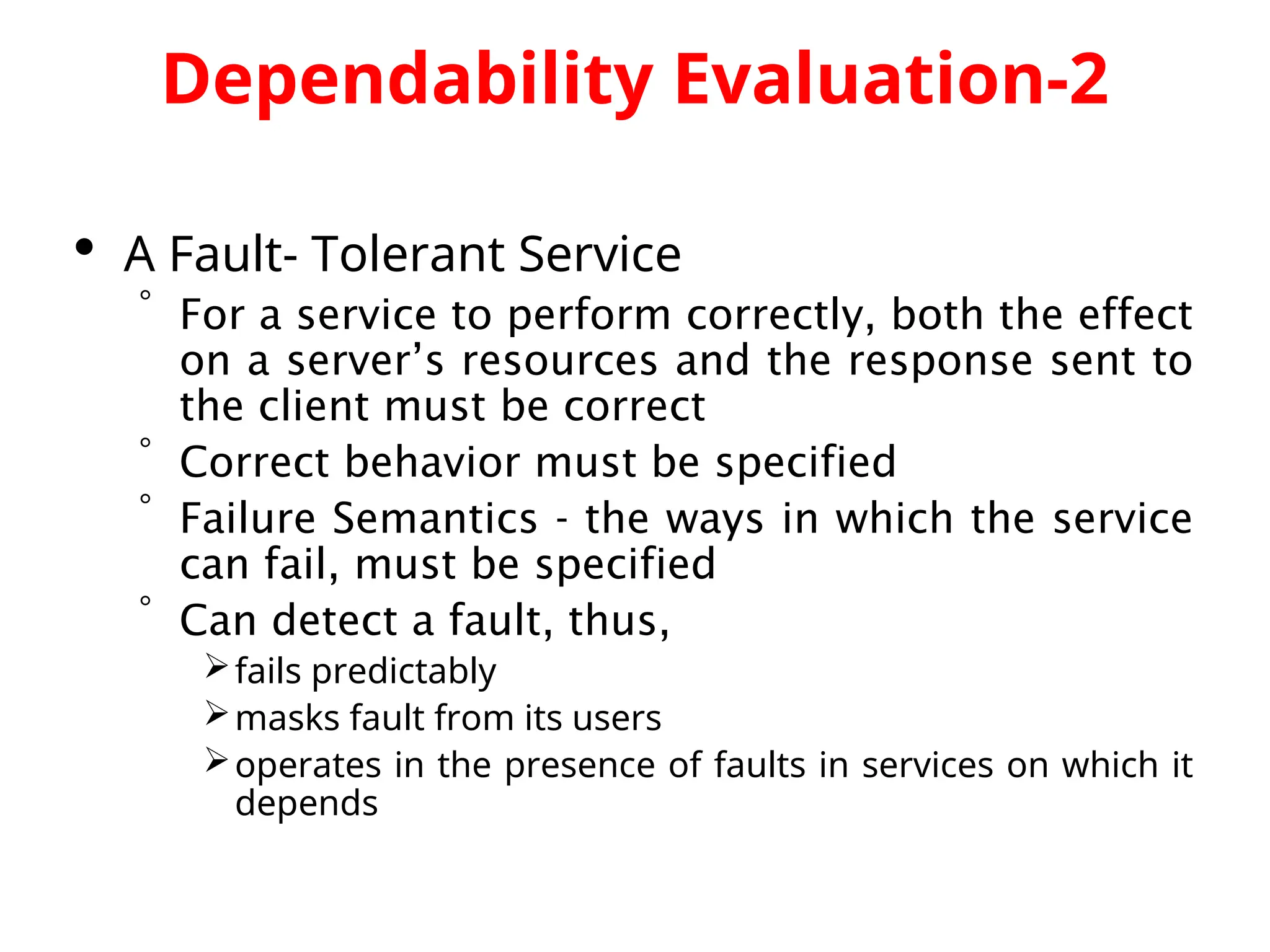 Dependability Evaluation-2  A Fault- Tolerant Service  For a service to perform correctly, both the effect on a server’s resources and the response sent to the client must be correct  Correct behavior must be specified  Failure Semantics - the ways in which the service can fail, must be specified  Can detect a fault, thus, fails predictably masks fault from its users operates in the presence of faults in services on which it depends 