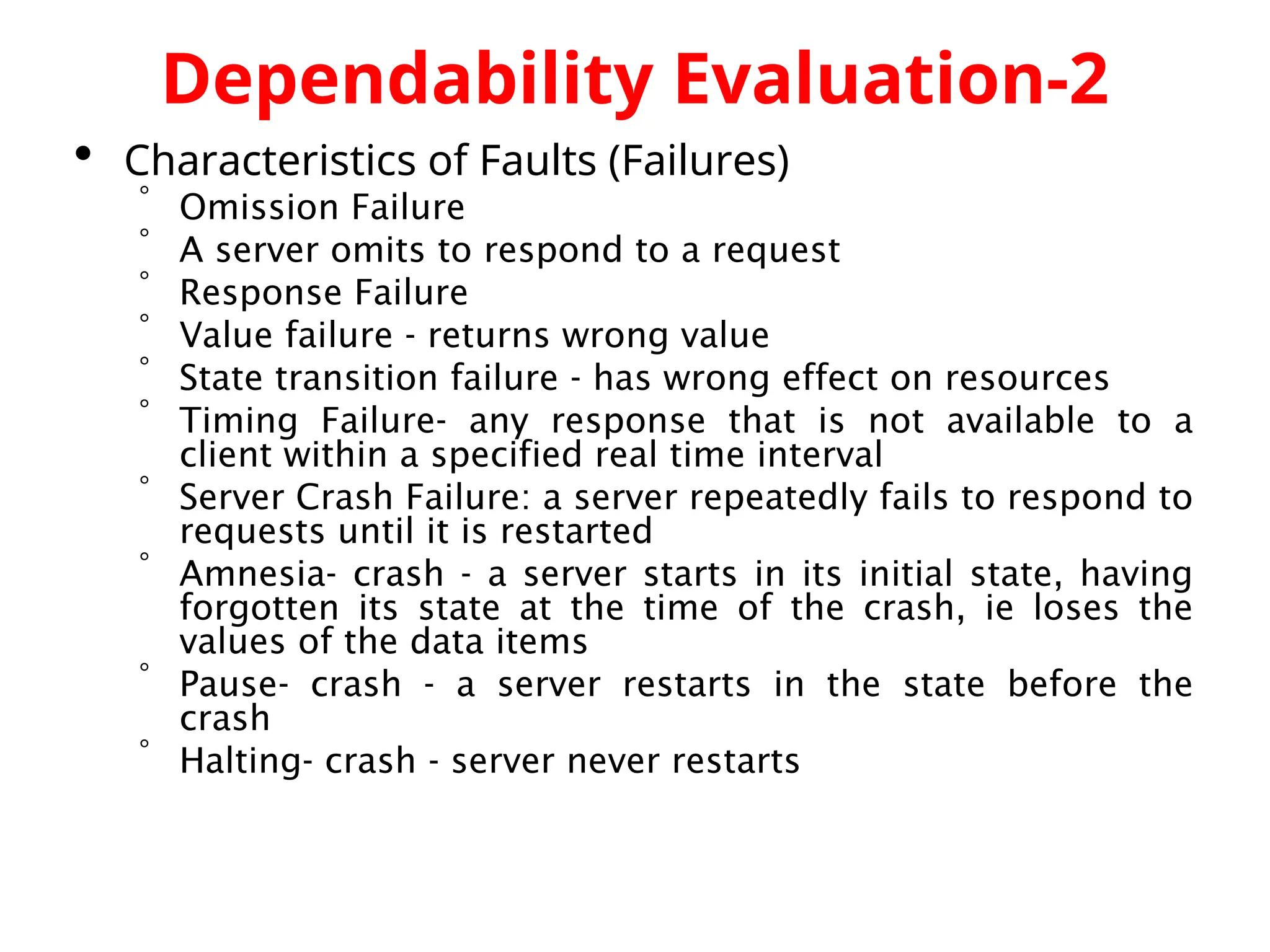 Dependability Evaluation-2  Characteristics of Faults (Failures)  Omission Failure  A server omits to respond to a request  Response Failure  Value failure - returns wrong value  State transition failure - has wrong effect on resources  Timing Failure- any response that is not available to a client within a specified real time interval  Server Crash Failure: a server repeatedly fails to respond to requests until it is restarted  Amnesia- crash - a server starts in its initial state, having forgotten its state at the time of the crash, ie loses the values of the data items  Pause- crash - a server restarts in the state before the crash  Halting- crash - server never restarts 