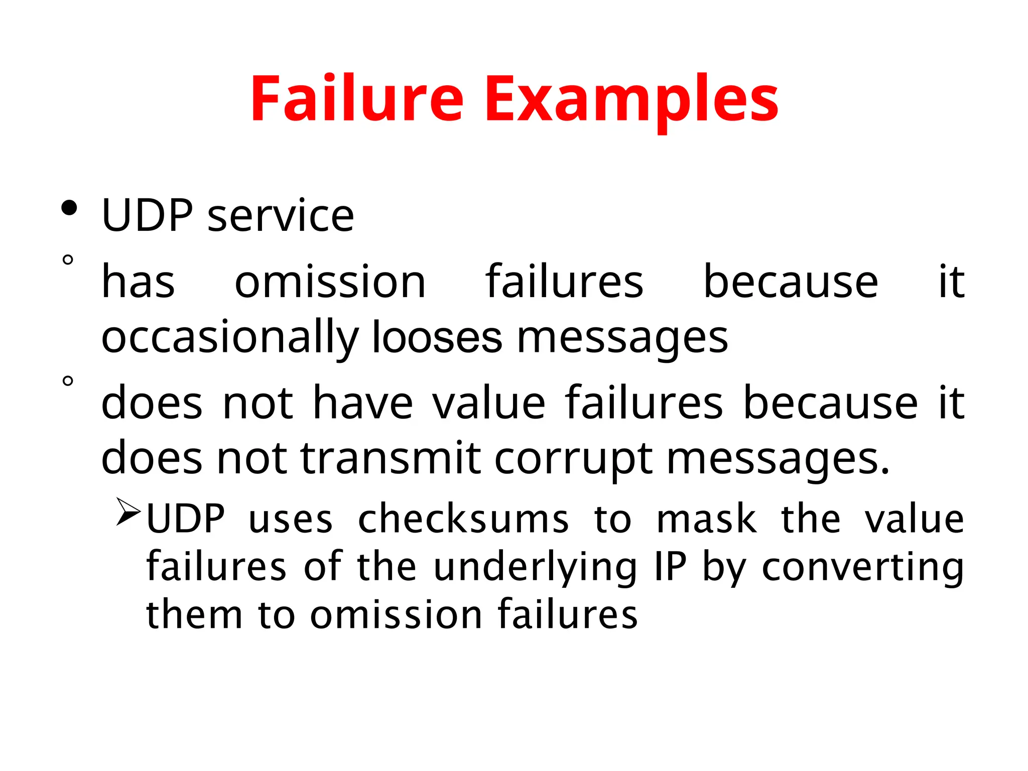 Failure Examples  UDP service  has omission failures because it occasionally looses messages  does not have value failures because it does not transmit corrupt messages. UDP uses checksums to mask the value failures of the underlying IP by converting them to omission failures 