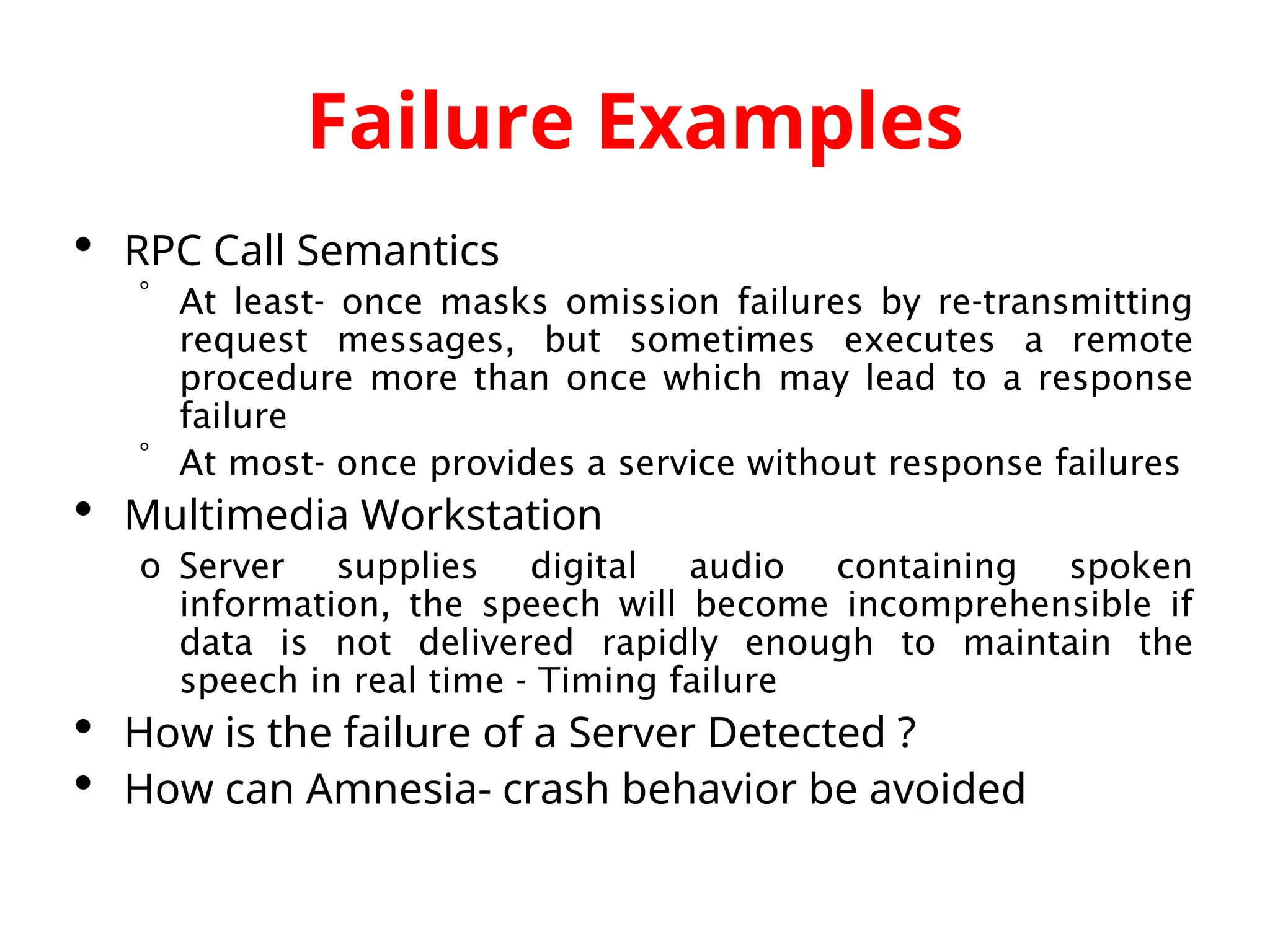 Failure Examples  RPC Call Semantics  At least- once masks omission failures by re-transmitting request messages, but sometimes executes a remote procedure more than once which may lead to a response failure  At most- once provides a service without response failures  Multimedia Workstation o Server supplies digital audio containing spoken information, the speech will become incomprehensible if data is not delivered rapidly enough to maintain the speech in real time - Timing failure  How is the failure of a Server Detected ?  How can Amnesia- crash behavior be avoided 