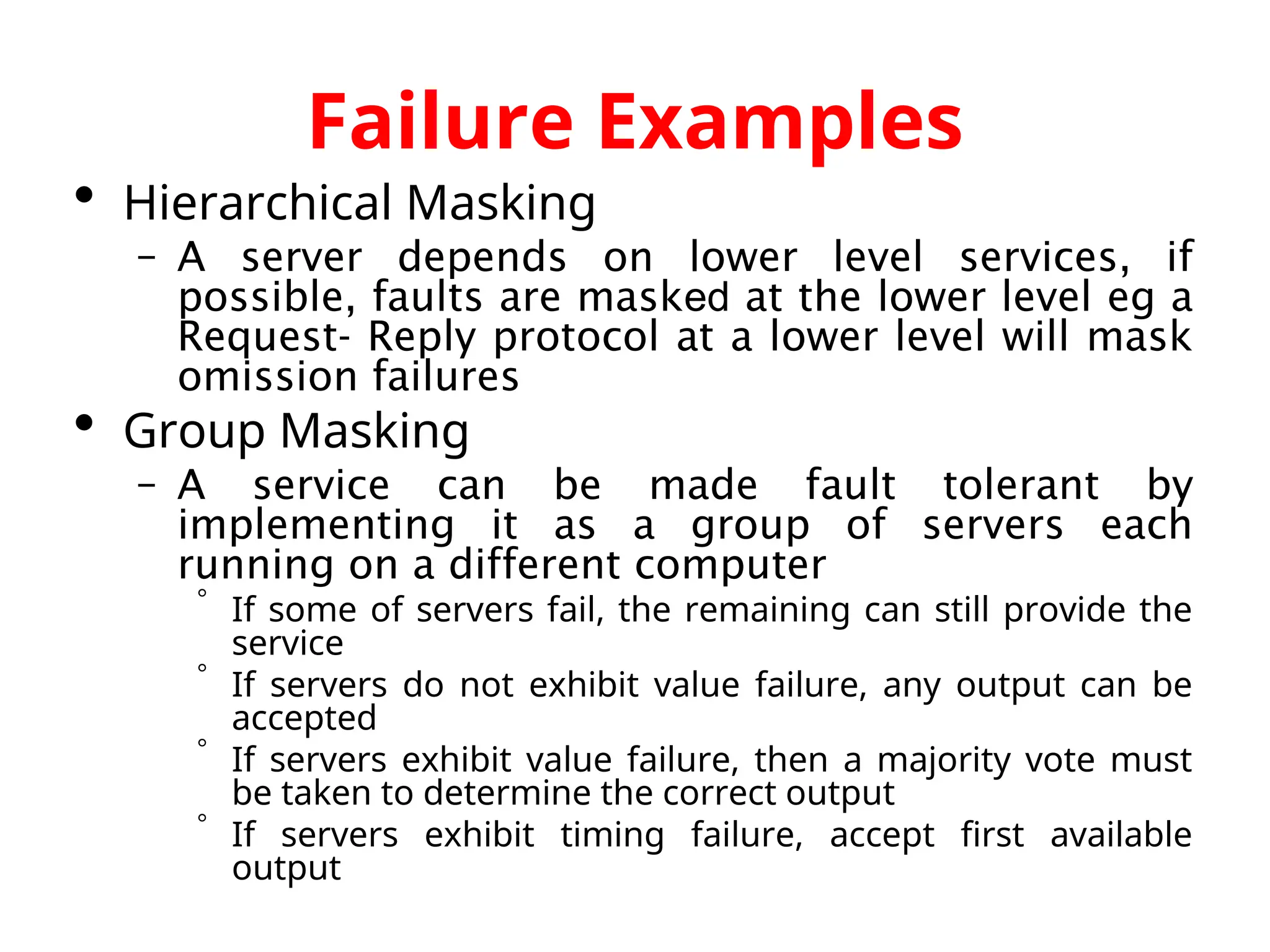 Failure Examples  Hierarchical Masking – A server depends on lower level services, if possible, faults are masked at the lower level eg a Request- Reply protocol at a lower level will mask omission failures  Group Masking – A service can be made fault tolerant by implementing it as a group of servers each running on a different computer  If some of servers fail, the remaining can still provide the service  If servers do not exhibit value failure, any output can be accepted  If servers exhibit value failure, then a majority vote must be taken to determine the correct output  If servers exhibit timing failure, accept first available output 