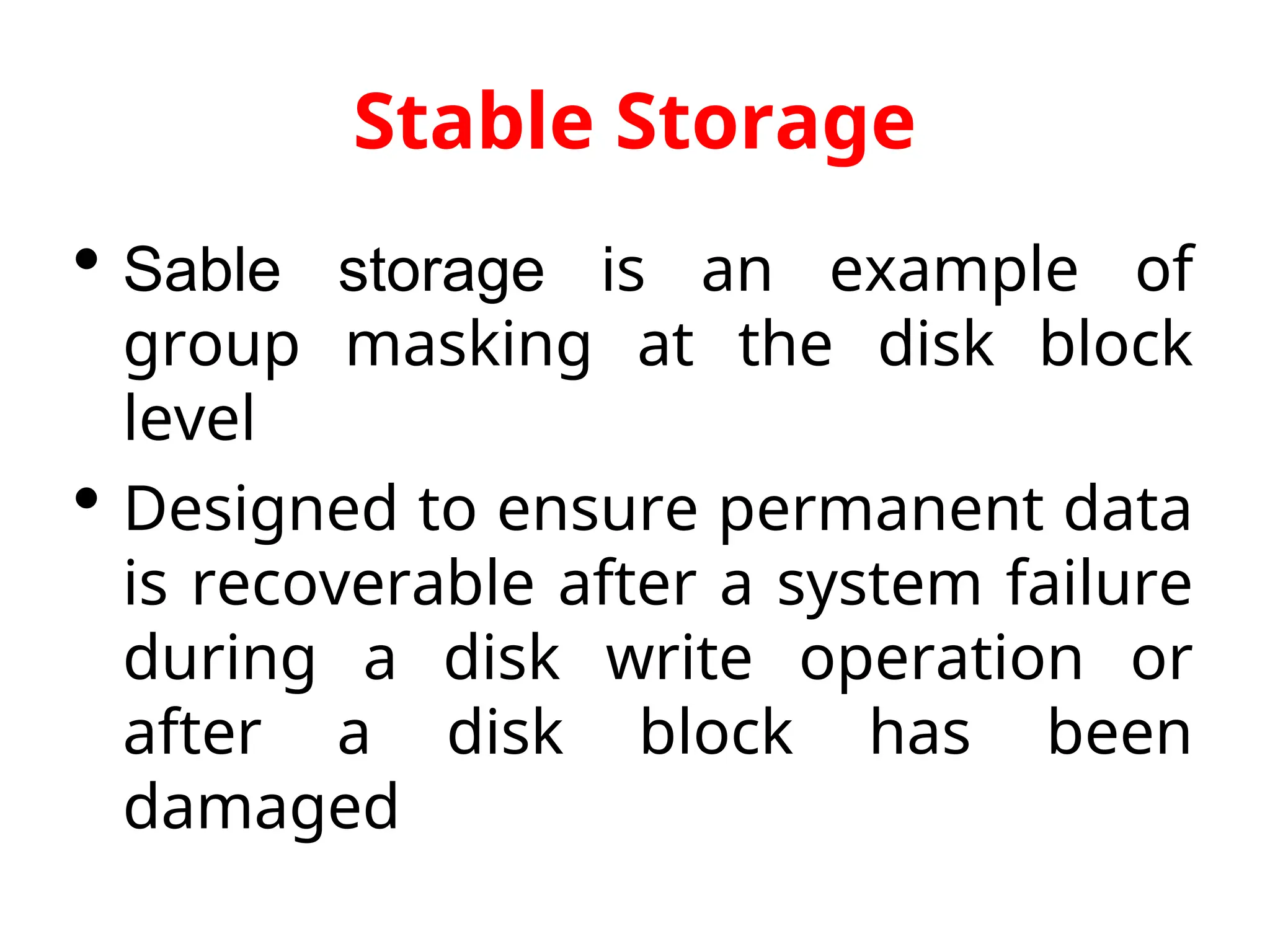 Stable Storage  Sable storage is an example of group masking at the disk block level  Designed to ensure permanent data is recoverable after a system failure during a disk write operation or after a disk block has been damaged 