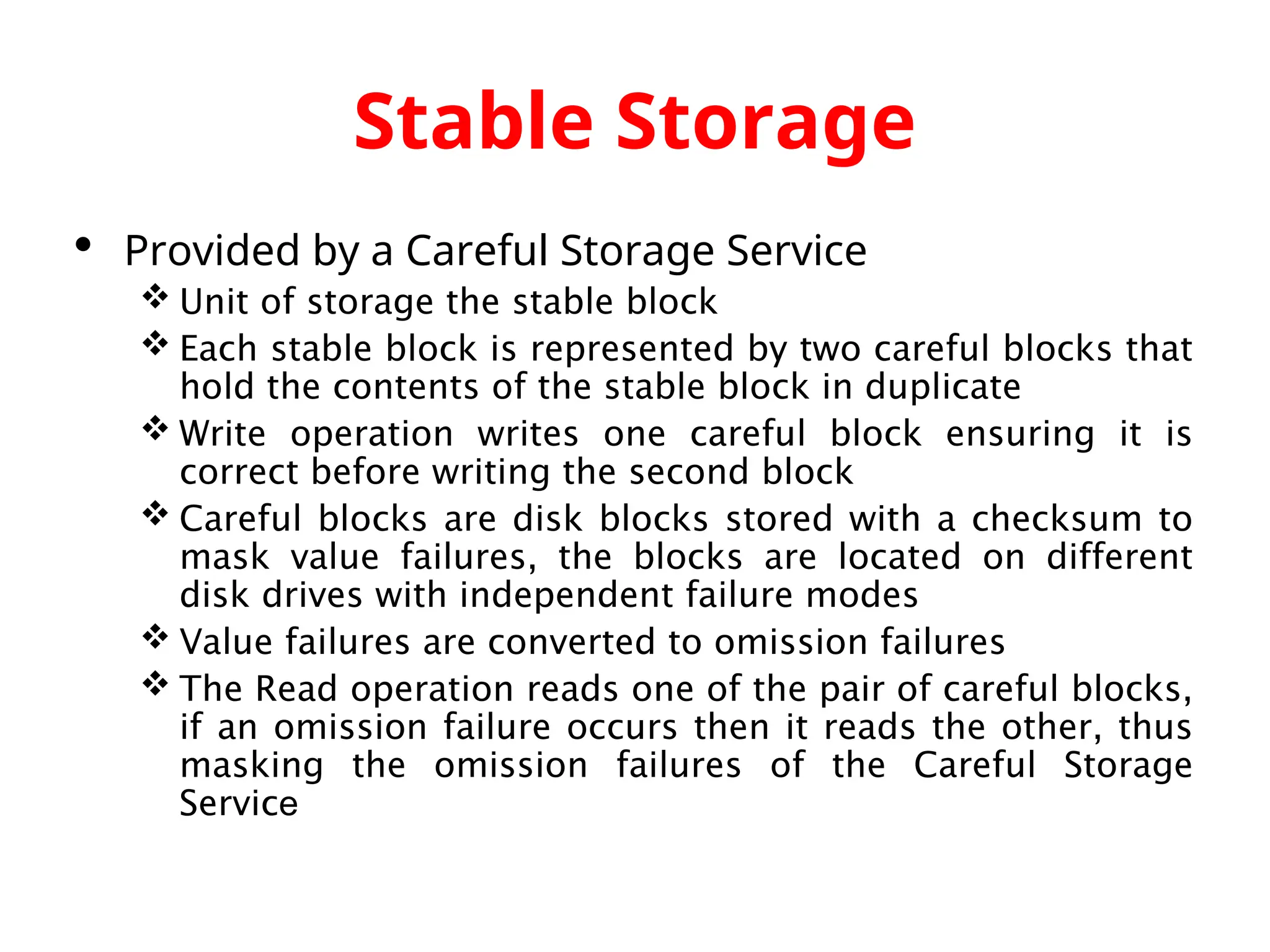 Stable Storage  Provided by a Careful Storage Service  Unit of storage the stable block  Each stable block is represented by two careful blocks that hold the contents of the stable block in duplicate  Write operation writes one careful block ensuring it is correct before writing the second block  Careful blocks are disk blocks stored with a checksum to mask value failures, the blocks are located on different disk drives with independent failure modes  Value failures are converted to omission failures  The Read operation reads one of the pair of careful blocks, if an omission failure occurs then it reads the other, thus masking the omission failures of the Careful Storage Service 
