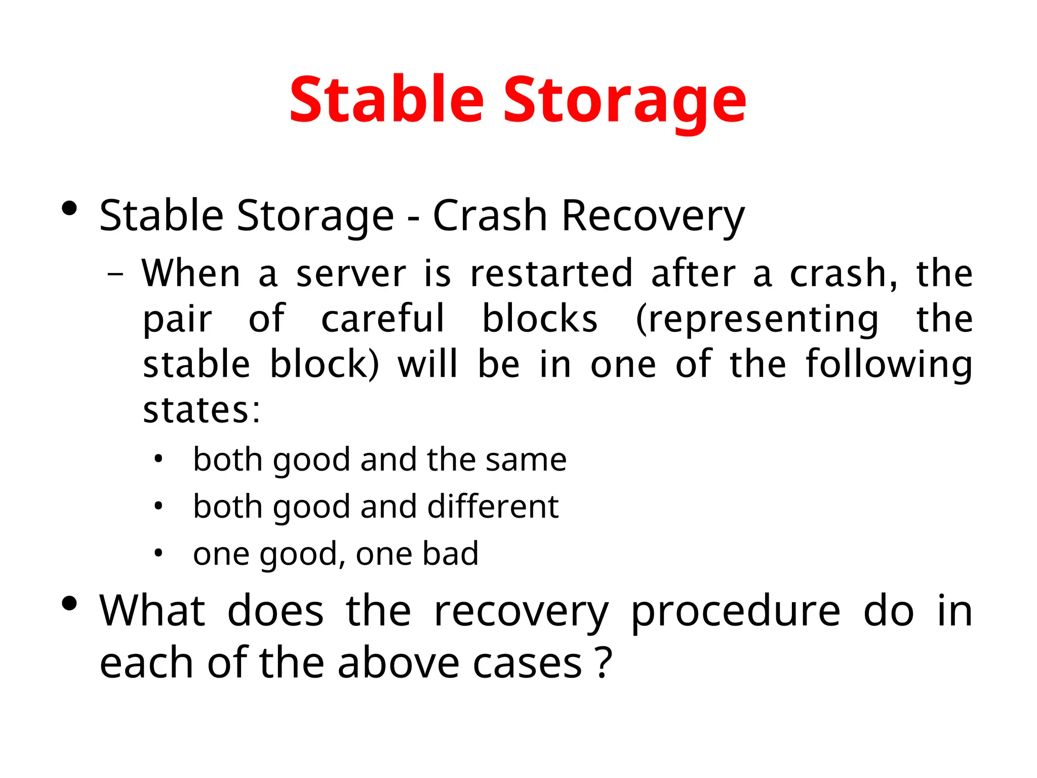 Stable Storage  Stable Storage - Crash Recovery – When a server is restarted after a crash, the pair of careful blocks (representing the stable block) will be in one of the following states: • both good and the same • both good and different • one good, one bad  What does the recovery procedure do in each of the above cases ? 