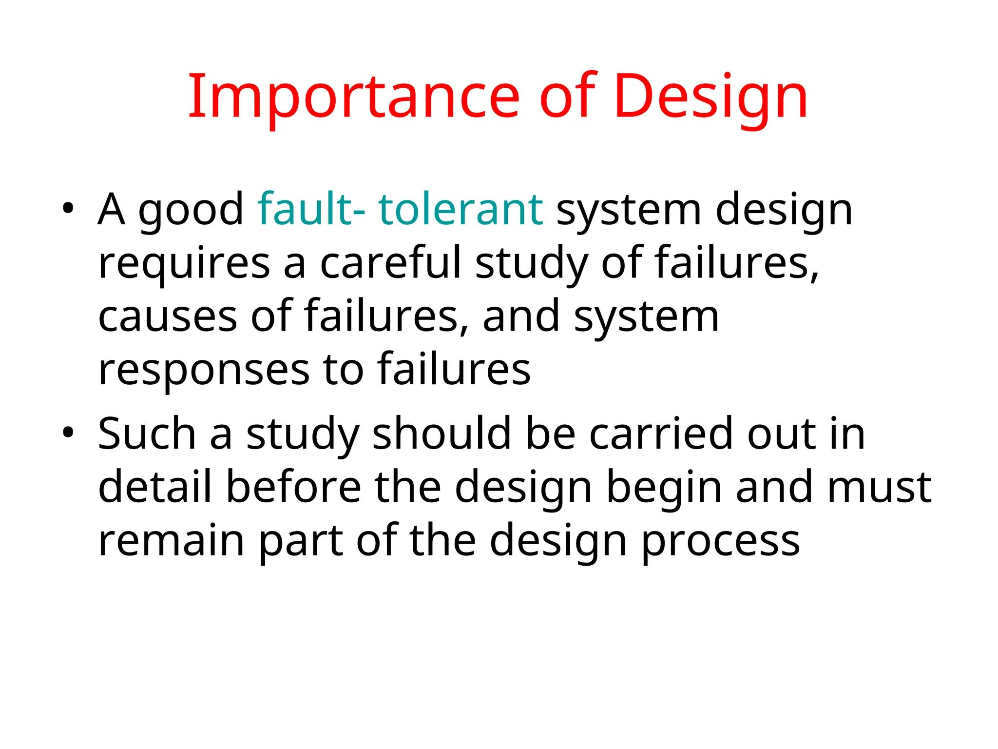 Importance of Design • A good fault- tolerant system design requires a careful study of failures, causes of failures, and system responses to failures • Such a study should be carried out in detail before the design begin and must remain part of the design process 
