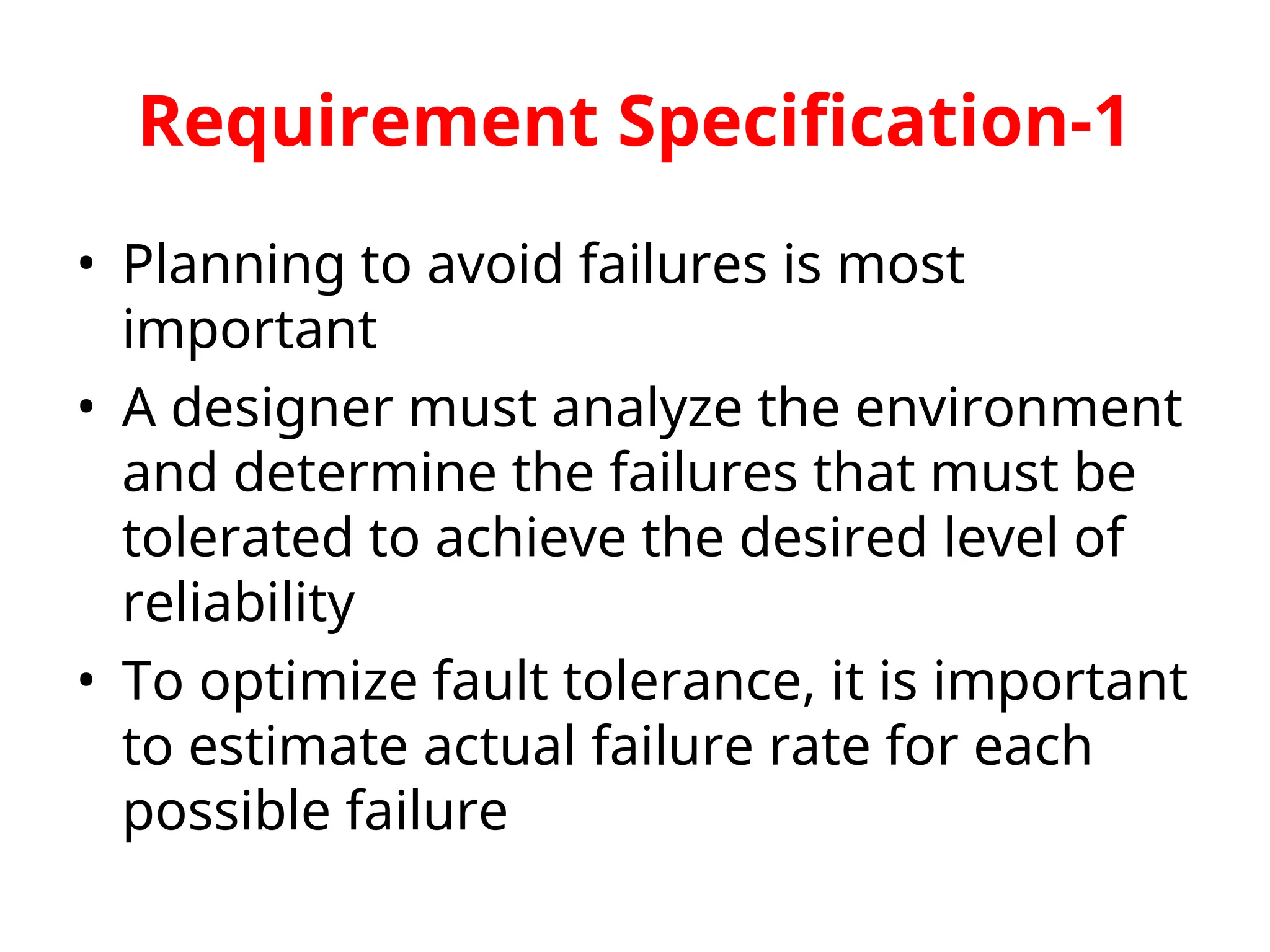 Requirement Specification-1 • Planning to avoid failures is most important • A designer must analyze the environment and determine the failures that must be tolerated to achieve the desired level of reliability • To optimize fault tolerance, it is important to estimate actual failure rate for each possible failure 